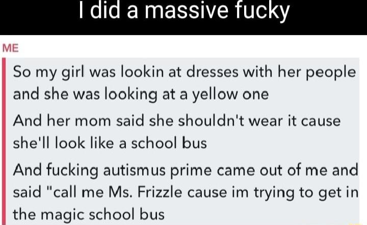 ERNERSITCRV 4 ME So my girl was lookin at dresses with her people and she was looking at a yellow one And her mom said she shouldnt wear it cause shell look like a school bus And fucking autismus prime came out of me and said call me Ms Frizzle cause im trying to get in the magic school bus