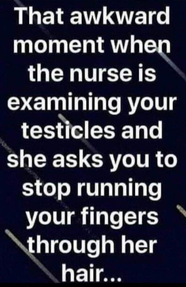 That awkward moment when the nurse is examining your testicles and she asks you to stop running your fingers through her hair...