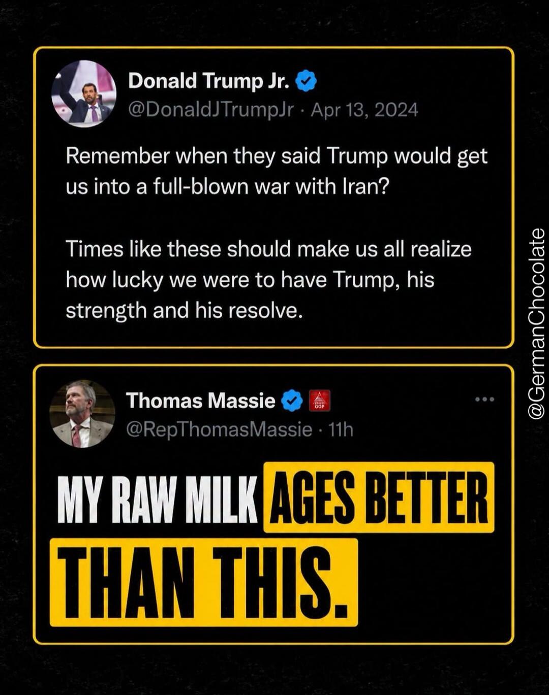 Donald Trump Jr. @DonaldJTrumpJr · Apr 13, 2024 Remember when they said Trump would get us into a full-blown war with Iran? Times like these should make us all realize how lucky we were to have Trump, his strength and his resolve. Thomas Massie @RepThomasMassie · 11h MY RAW MILK AGES BETTER THAN THIS.