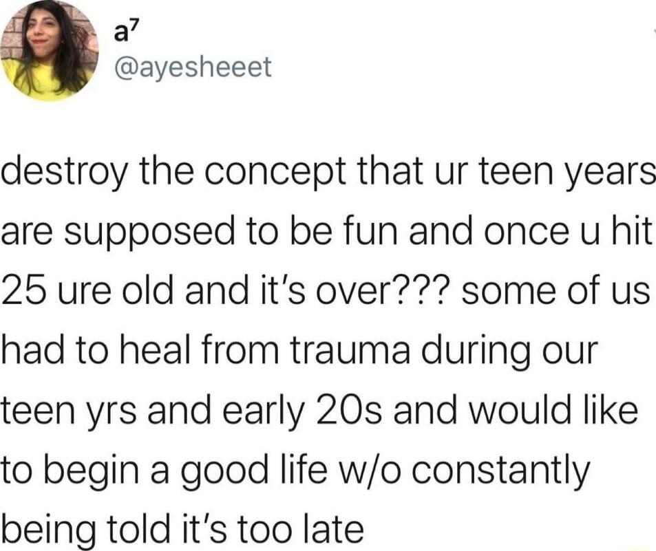 a7 ayesheeet destroy the concept that ur teen years are supposed to be fun and once u hit 25 ure old and its over some of us had to heal from trauma during our teen yrs and early 20s and would like to begin a good life wo constantly being told its too late