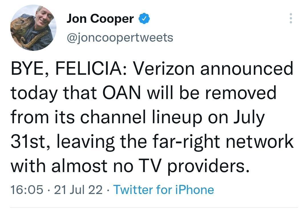 Jon Cooper joncoopertweets BYE FELICIA Verizon announced today that OAN will be removed from its channel lineup on July 31st leaving the far right network with almost no TV providers 1605 21 Jul 22 Twitter for iPhone 3794 Retweets 265 Quote Tweets 374K Likes