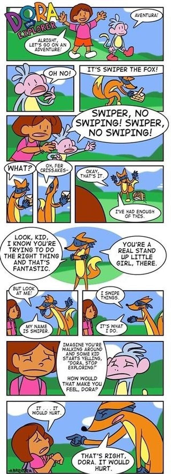 I q ALRIGHT LETS 6O ON Al ADVENTURE 72 v OH FER CRISSAKES IVE HAD ENOUGH OF THIS LOOK KID I KNOW YOURE YOURE A TRYING TO DO REAL STAND THE RIGHT THING UP LITTLE AND THATS GIRL THERE FANTASTIC IMAGINE YOURE WALKING AROUND AND SOME KID STARTS YELLING DORA STOP EXPLORING HOW WOULD THAT MAKE YOU THATS RIGHT DORA IT WOLLD _ HURT