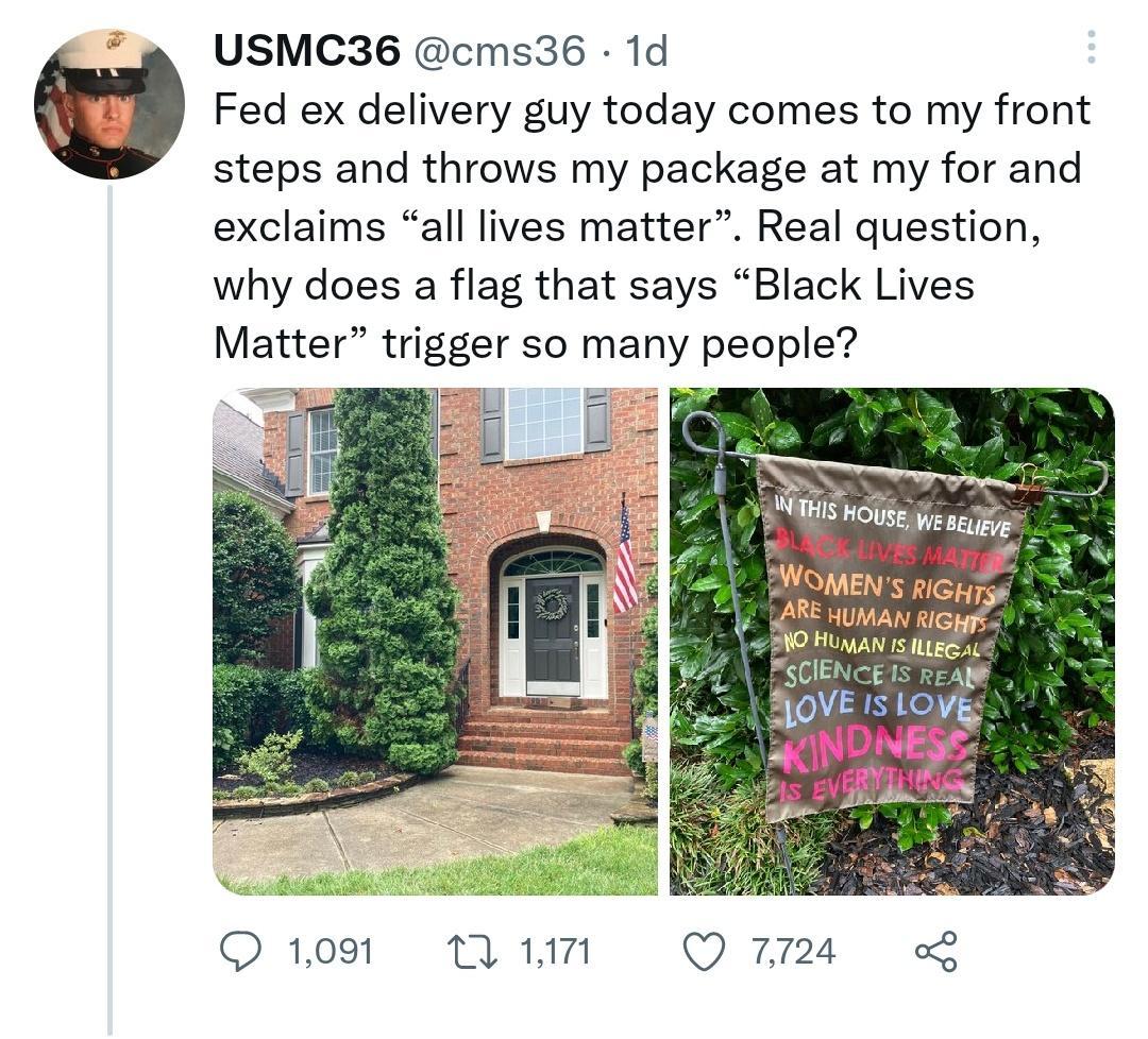 USMC36 cms36 1d Fed ex delivery guy today comes to my front steps and throws my package at my for and exclaims all lives matter Real question why does a flag that says Black Lives Matter trigger so many people A e e g A s e e N Q109 WM Q24