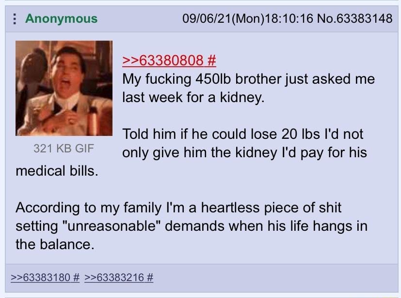 i Anonymous 090621Mon181016 No63383148 63380808 My fucking 450Ib brother just asked me last week for a kidney Told him if he could lose 20 Ibs Id not 321KBGIF only give him the kidney Id pay for his medical bills According to my family Im a heartless piece of shit setting unreasonable demands when his life hangs in the balance 63383180 63383216