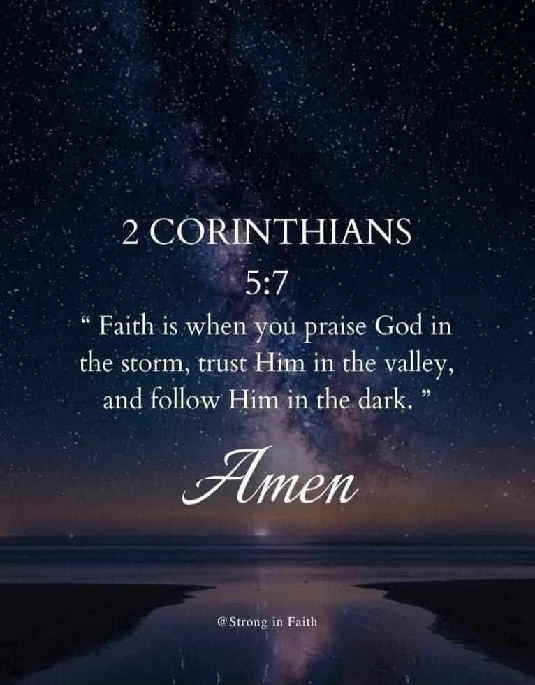 2 CORINTHIANS 5:7
“Faith is when you praise God in the storm, trust Him in the valley, and follow Him in the dark.”
Amen