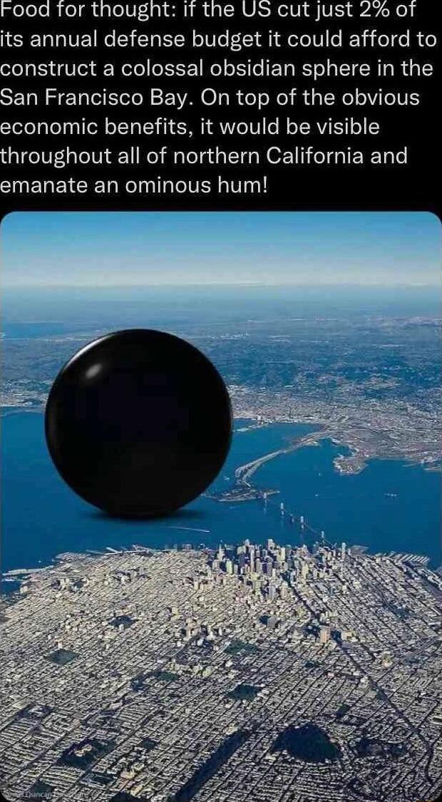 its annual defense budget it could afford to onstruct a colossal obsidian sphere in the an Francisco Bay On top of the obvious economic benefits it would be visible hroughout all of northern California and INEREICEET NelnlTaTelVEN V1