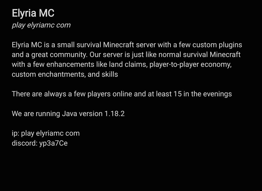 SR e play elyriamc com Elyria MC is a small survival Minecraft server with a few custom plugins and a great community Our server is just like normal survival Minecraft with a few enhancements like land claims player to player economy custom enchantments and skills There are always a few players online and at least 15 in the evenings We are running Java version 1182 ip play elyriamc com discord yp3