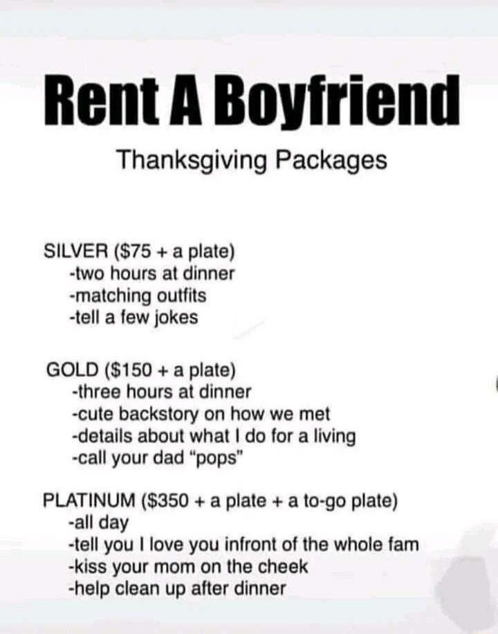 Rent A Boyfriend Thanksgiving Packages SILVER 75 a plate two hours at dinner matching outfits tell a few jokes GOLD 150 a plate three hours at dinner cute backstory on how we met details about what do for a living call your dad pops PLATINUM 350 a plate a to go plate all day tell you love you infront of the whole fam kiss your mom on the cheek help clean up after dinner