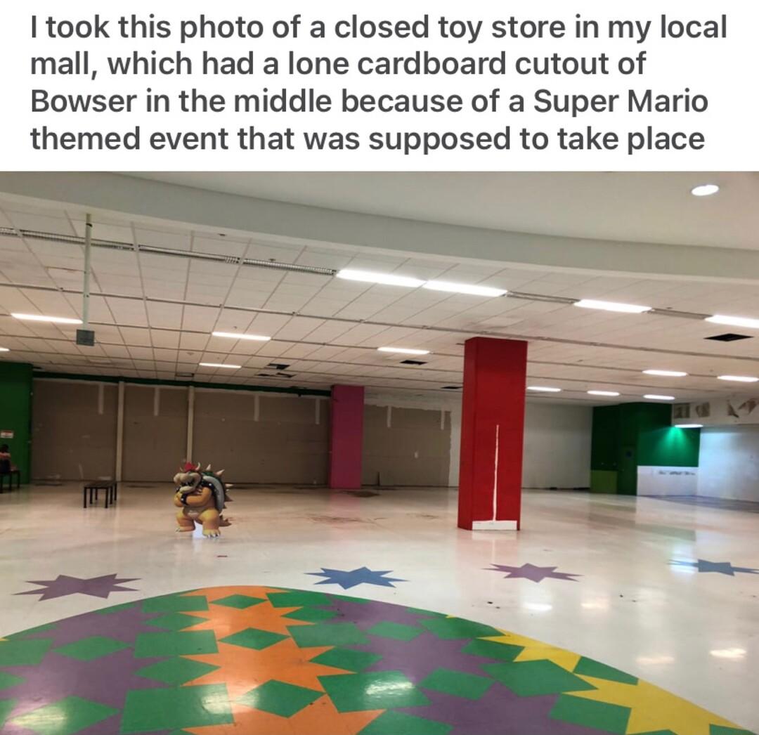 took this photo of a closed toy store in my local mall which had a lone cardboard cutout of Bowser in the middle because of a Super Mario themed event that was supposed to take place