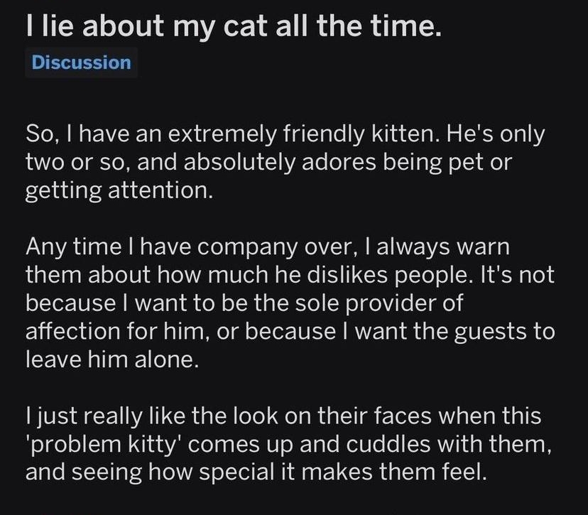 rconfessions T T lie about my cat all the time UERTEEL D So have an extremely friendly kitten Hes only two or so and absolutely adores being pet or getting attention Any time have company over always warn them about how much he dislikes people Its not because want to be the sole provider of affection for him or because want the guests to CEVEL TR just really like the look on their faces when this 