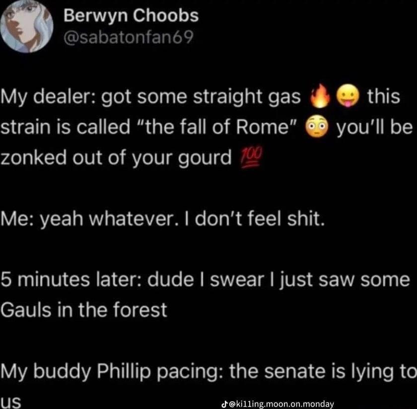 Berwyn Choobs GEEEIGRIERTT My dealer got some straight gas i this strain is called the fall of Rome youll be zonked out of your gourd Me yeah whatever dont feel shit 5 minutes later dude swear just saw some Gauls in the forest My buddy Phillip pacing the senate is lying to us ekt meonanmasdey