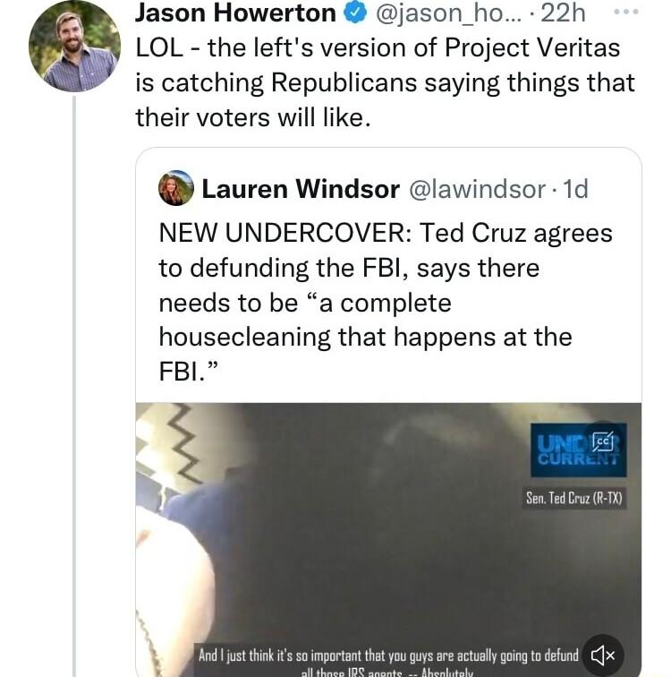 Jason Howerton jason_ho 22h LOL the lefts version of Project Veritas is catching Republicans saying things that their voters will like G Lauren Windsor lawindsor 1d NEW UNDERCOVER Ted Cruz agrees to defunding the FBI says there needs to be a complete housecleaning that happens at the FBL