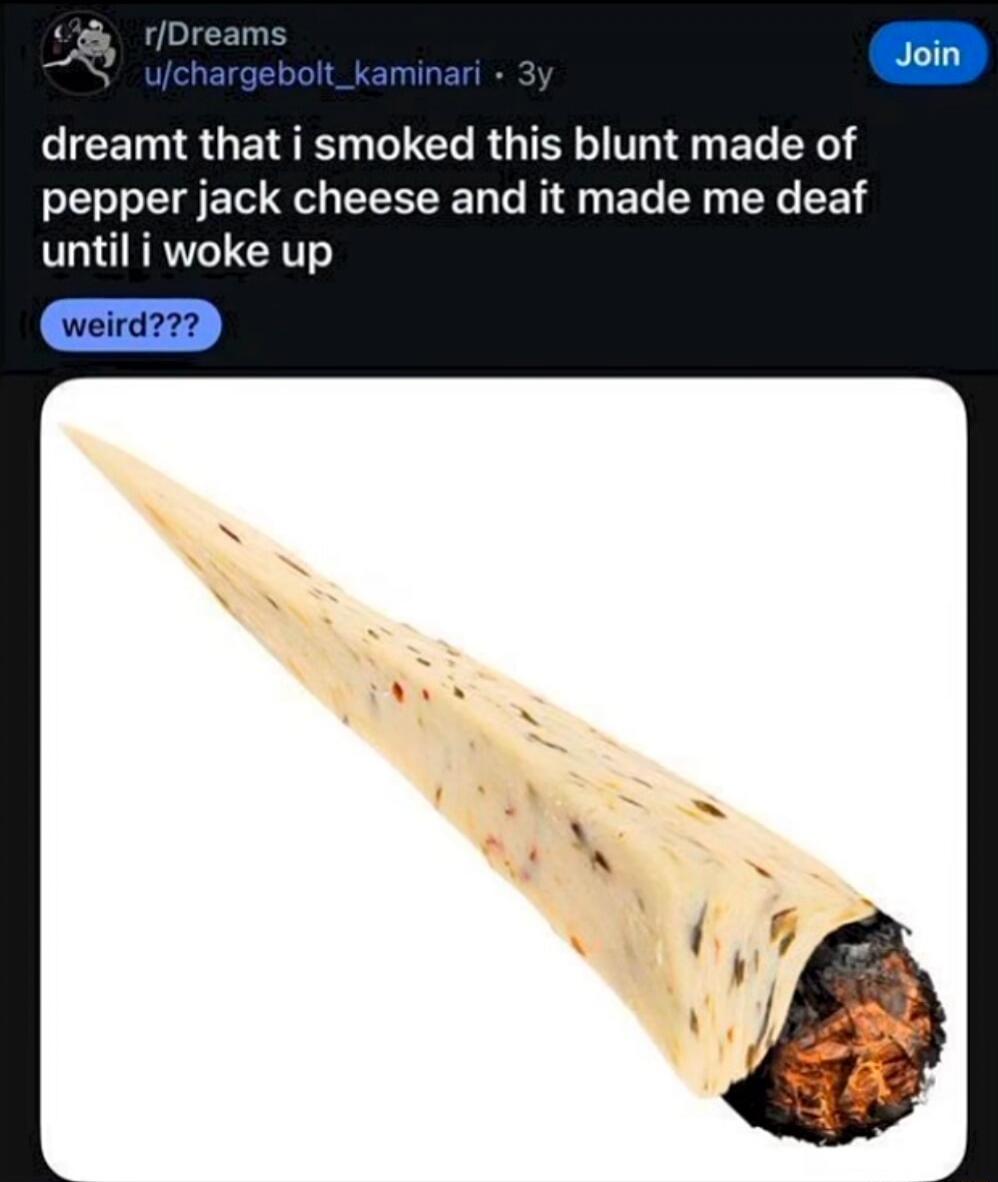 dreamt that i smoked this blunt made of pepper jack cheese and it made me deaf until i woke up\nweird???