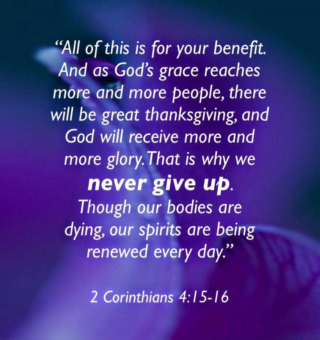 All of this is for your benefit. And as God's grace reaches more and more people, there will be great thanksgiving, and God will receive more and more glory. That is why we never give up. Though our bodies are dying, our spirits are being renewed every day.

2 Corinthians 4:15-16