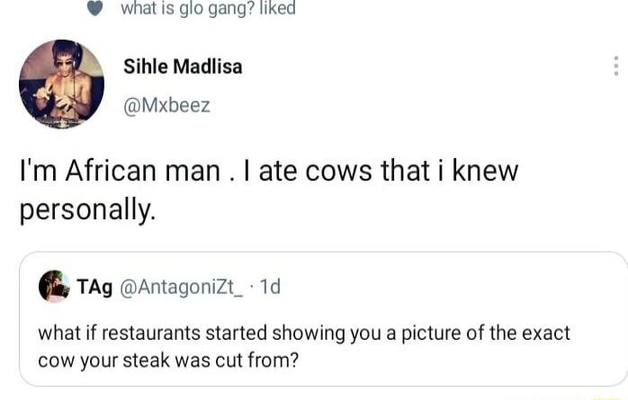 whatis glo gang liked Sihle Madlisa Mxbeez Im African man ate cows that i knew personally TAg Antagonizt_ 1d whatif restaurants started showing you a picture of the exact cow your steak was cut from