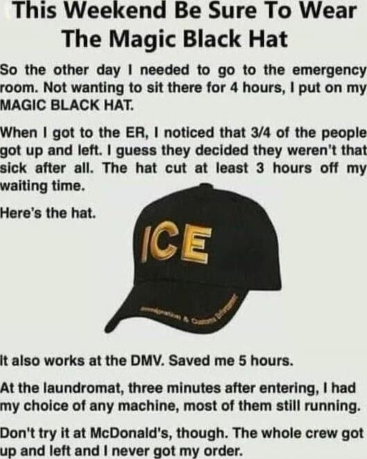 This Weekend Be Sure To Wear The Magic Black Hat

So the other day I needed to go to the emergency room. Not wanting to sit there for 4 hours, I put on my MAGIC BLACK HAT.

When I got to the ER, I noticed that 3/4 of the people got up and left. I guess they decided they weren't that sick after all. The hat cut at least 3 hours off my waiting time.
