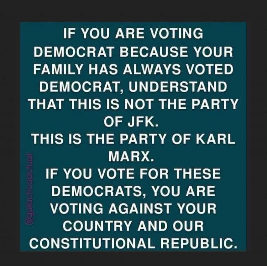 If you are voting Democrat because your family has always voted Democrat, understand that this is not the party of JFK. This is the party of Karl Marx. If you vote for these Democrats, you are voting against your country and our constitutional republic.