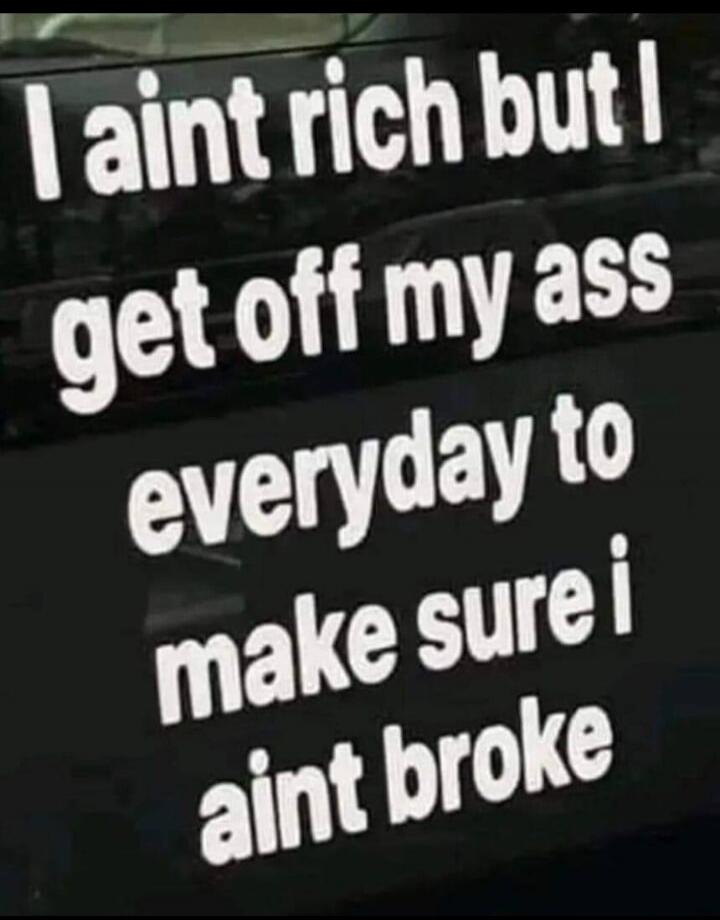 I ain't rich but I get off my ass everyday to make sure i ain't broke