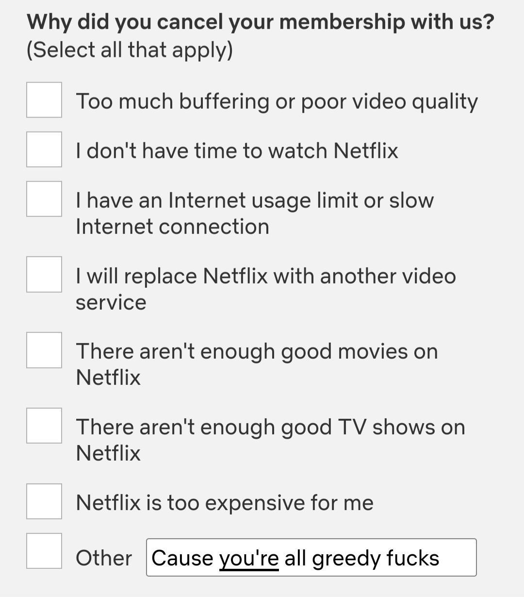 Why did you cancel your membership with us Select all that apply Too much buffering or poor video quality dont have time to watch Netflix I have an Internet usage limit or slow Internet connection will replace Netflix with another video service There arent enough good movies on Netflix There arent enough good TV shows on Netflix Netflix is too expensive for me Other Cause youre all greedy fucks