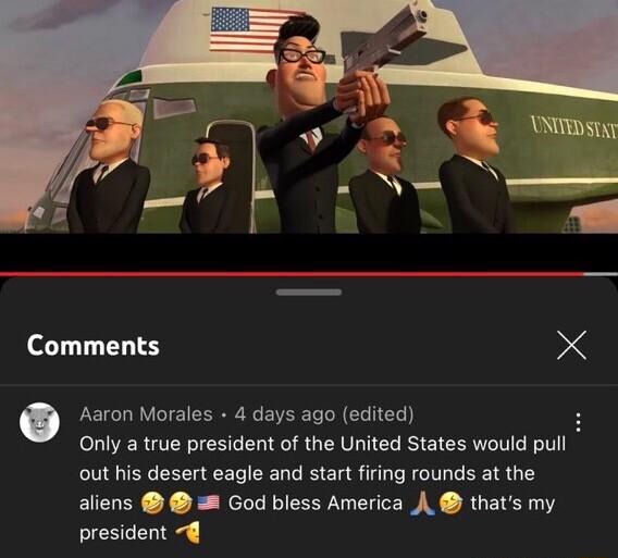Comments X Aaron Morales 4 days ago edited Only a true president of the United States would pull out his desert eagle and start firing rounds at the aliens God bless America A thats my president