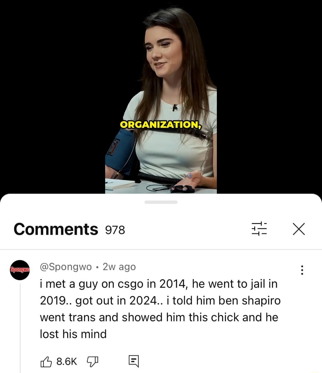 ORGANIZATION,

i met a guy on csgo in 2014, he went to jail in 2019.. got out in 2024.. i told him ben shapiro went trans and showed him this chick and he lost his mind