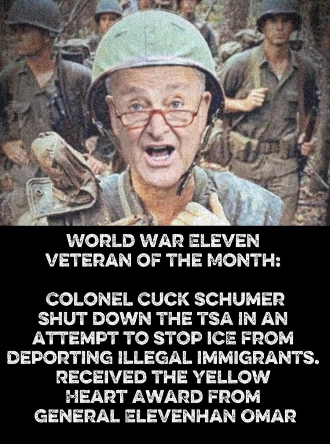 WORLD WAR ELEVEN VETERAN OF THE MONTH: COLONEL CUCK SCHUMER SHUT DOWN THE TSA IN AN ATTEMPT TO STOP ICE FROM DEPORTING ILLEGAL IMMIGRANTS. RECEIVED THE YELLOW HEART AWARD FROM GENERAL ELEVENHAN OMAR