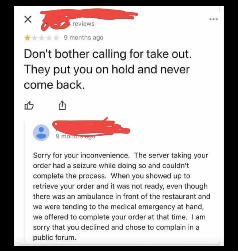 Dont bother calling for take out They put you on hold and never come back o th Sorry for your inconvenience The server taking your order had a seizure while doing so and couldnt complete the process When you showed up to retrieve your order and it was not ready even though there was an ambulance in front of the restaurant and we were tending to the medical emergency at hand we offered to complete 