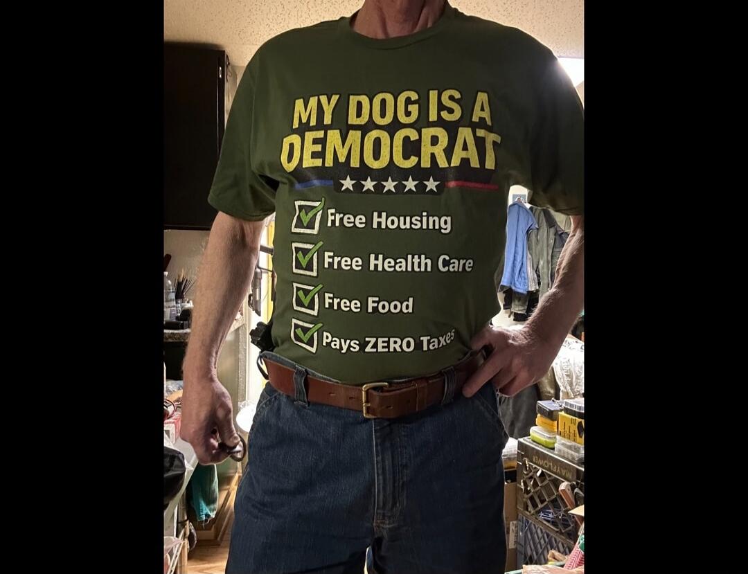 MY DOG IS A DEMOCRAT
Free Housing
Free Health Care
Free Food
Pays ZERO Taxes