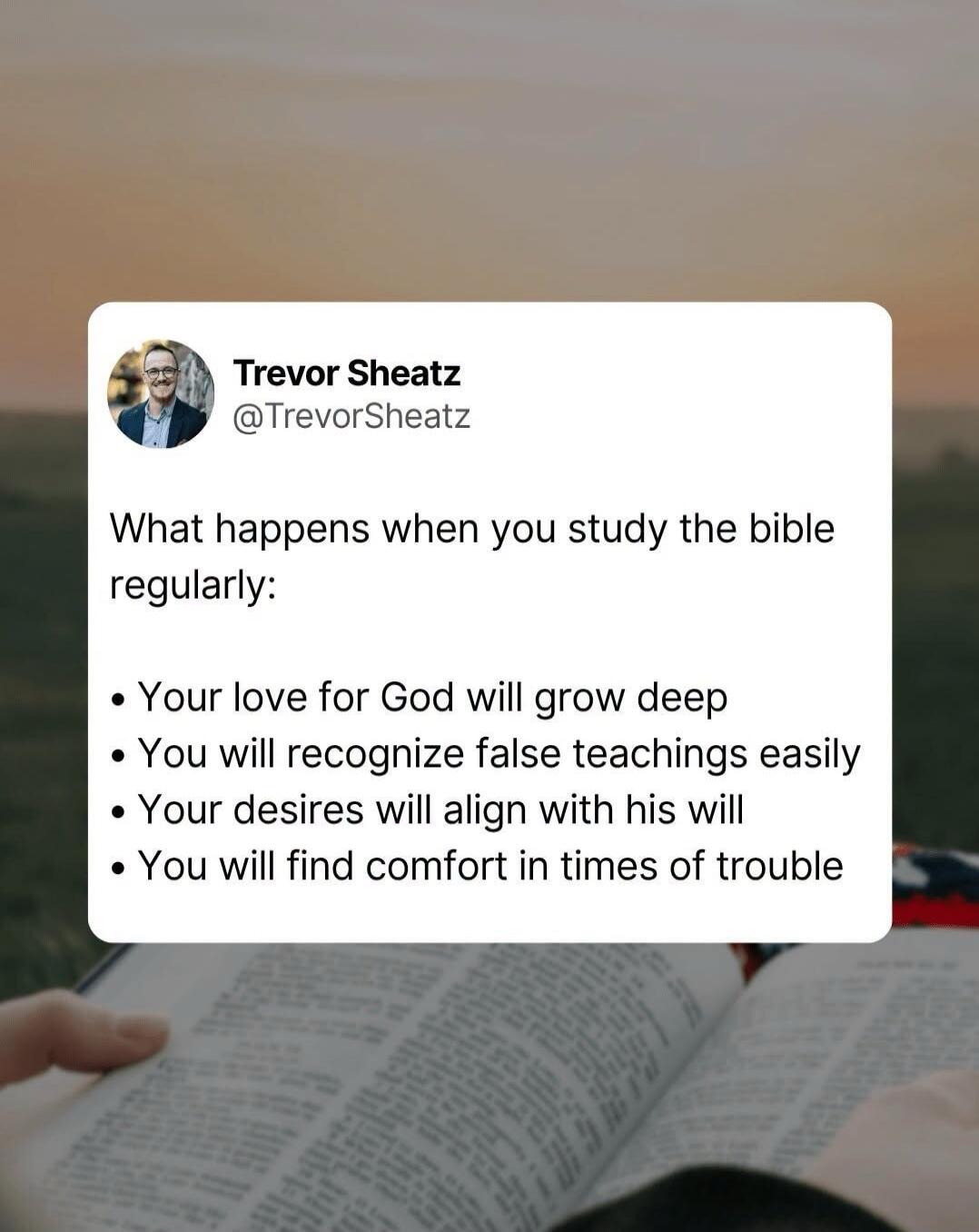 Trevor Sheatz @TrevorSheatz What happens when you study the bible regularly: Your love for God will grow deep. You will recognize false teachings easily. Your desires will align with his will. You will find comfort in times of trouble.