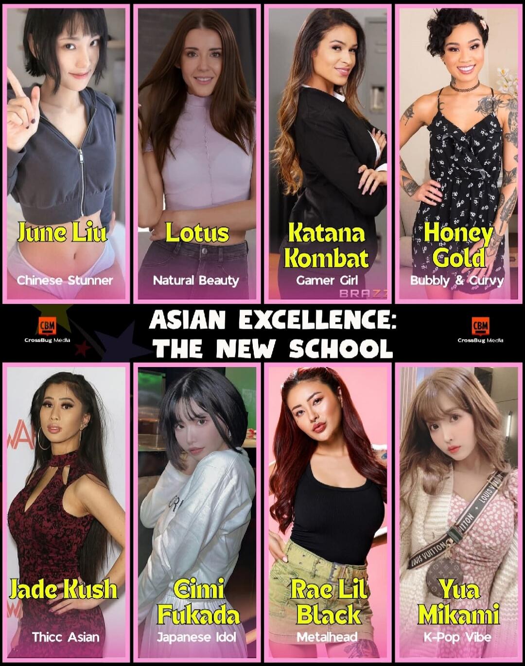June Liu — Chinese Stunner
Lotus — Natural Beauty
Katana Kombat — Gamer Girl
Honey Gold — Bubbly & Curvy

Jade Kush — Thicc Asian
Cimi Fukada — Japanese Idol
Rae Lil Black — Metah ead
Yua Mikami — K-Pop Vibe

ASIAN EXCELLENCE: THE NEW SCHOOL