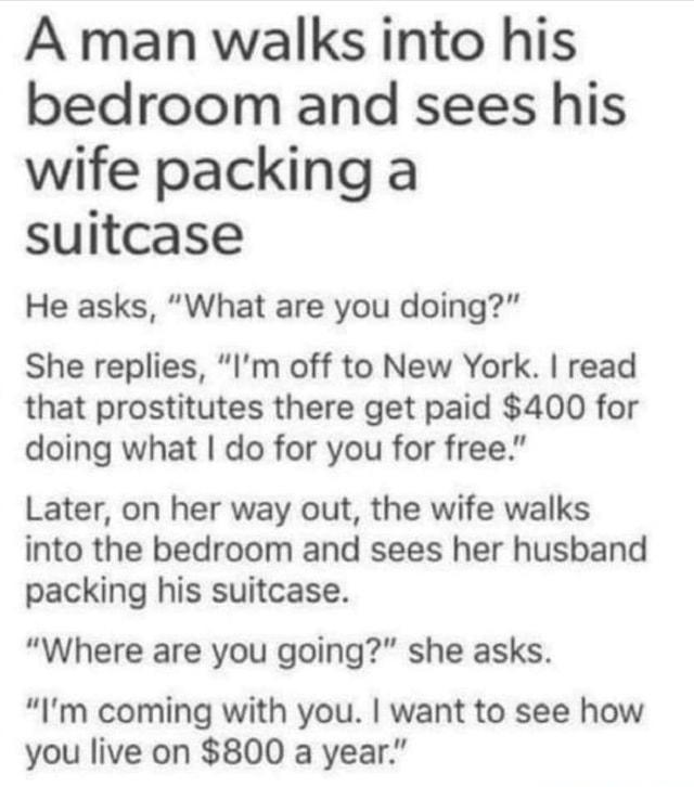 A man walks into his bedroom and sees his wife packing a suitcase He asks What are you doing She replies Im off to New York read that prostitutes there get paid 400 for doing what do for you for free Later on her way out the wife walks into the bedroom and sees her husband packing his suitcase Where are you going she asks Im coming with you want to see how you live on 800 a year