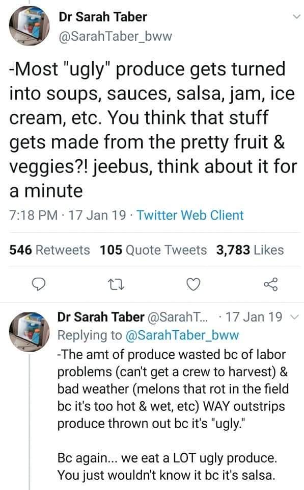 Dr Sarah Taber SarahTaber_bww Most ugly produce gets turned into soups sauces salsa jam ice cream etc You think that stuff gets made from the pretty fruit veggies jeebus think about it for a minute 718 PM 17 Jan 19 Twitter Web Client 546 Retweets 105 Quote Tweets 3783 Likes 0 o Dr Sarah Taber SarahT 17 Jan 19 G Replying to SarahTaber_bww The amt of produce wasted bc of labor problems cant get a cr