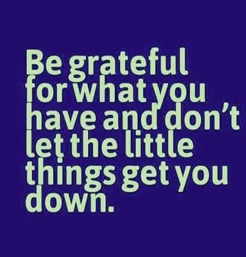Be grateful for what you have and don't let the little things get you down.