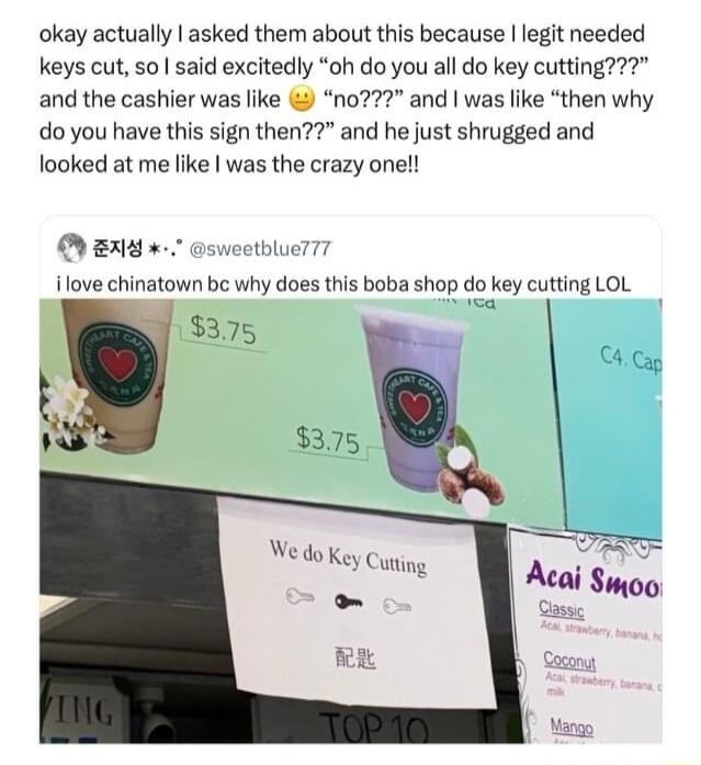 okay actually asked them about this because legit needed keys cut so said excitedly oh do you all do key cutting and the cashier was like n02 and was like then why do you have this sign then and he just shrugged and looked at me like was the crazy onel N B0 sweetbluerT7 ilove chinatown bc why does this boba shop do key cutting LOL wwa 18375 We do Key Cuting o