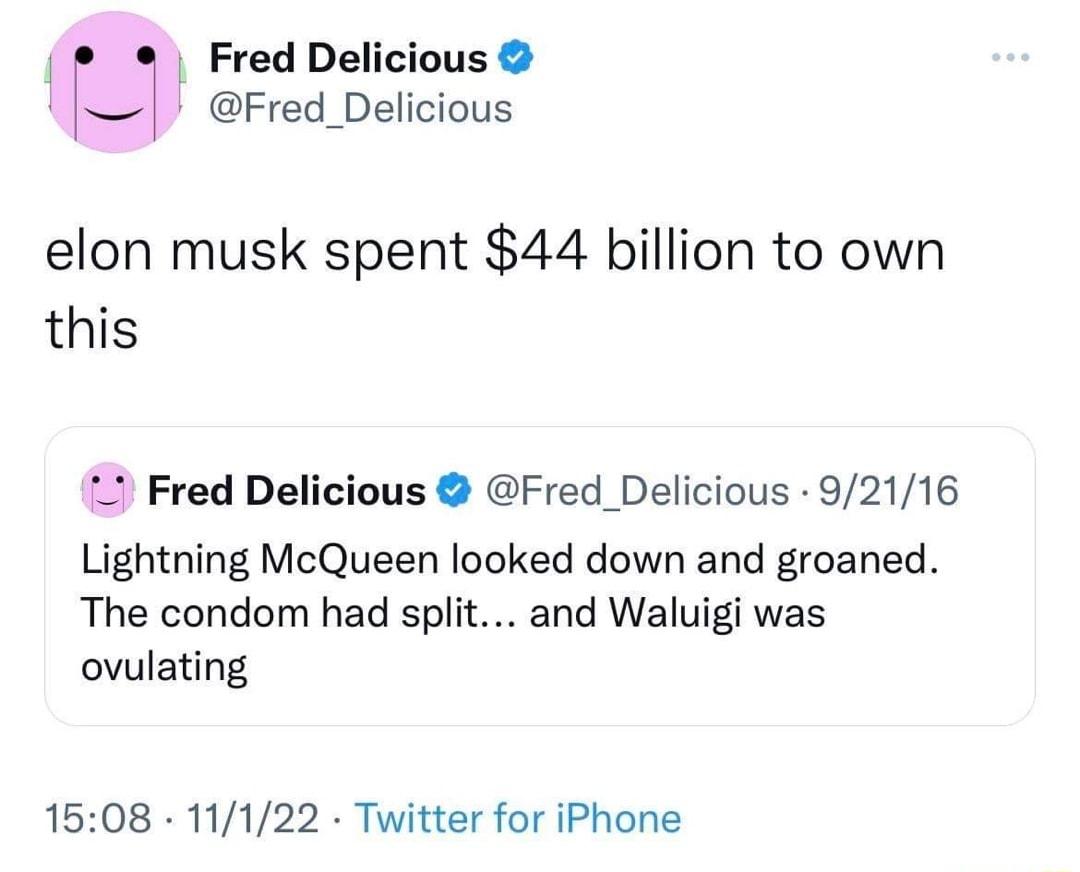 Fred Delicious L Fred_Delicious elon musk spent 44 billion to own this Fred Delicious Fred_Delicious 92116 Lightning McQueen looked down and groaned The condom had split and Waluigi was ovulating 1508 11122 Twitter for iPhone