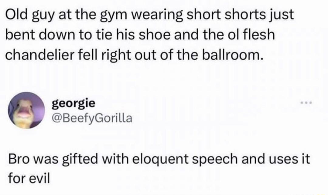 Old guy at the gym wearing short shorts just bent down to tie his shoe and the ol flesh chandelier fell right out of the ballroom georgie BeefyGorilla Bro was gifted with eloquent speech and uses it forevil