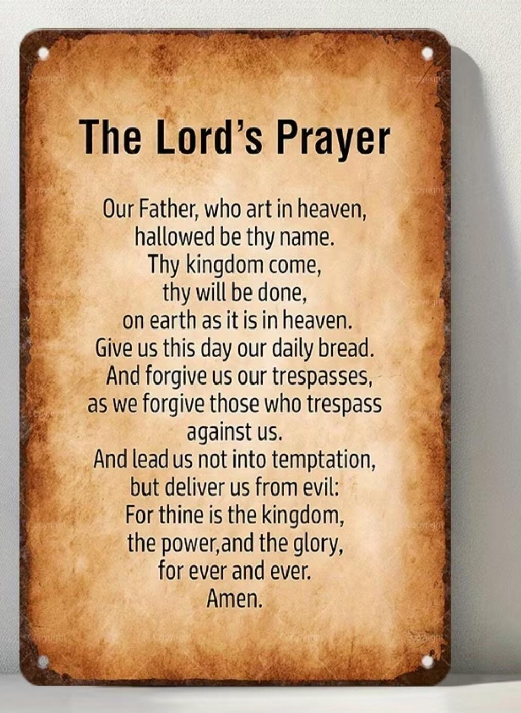 The Lord's Prayer Our Father, who art in heaven, hallowed be thy name. Thy kingdom come, thy will be done, on earth as it is in heaven. Give us this day our daily bread. And forgive us our trespasses, as we forgive those who trespass against us. And lead us not into temptation, but deliver us from evil: For thine is the kingdom, the power, and the 