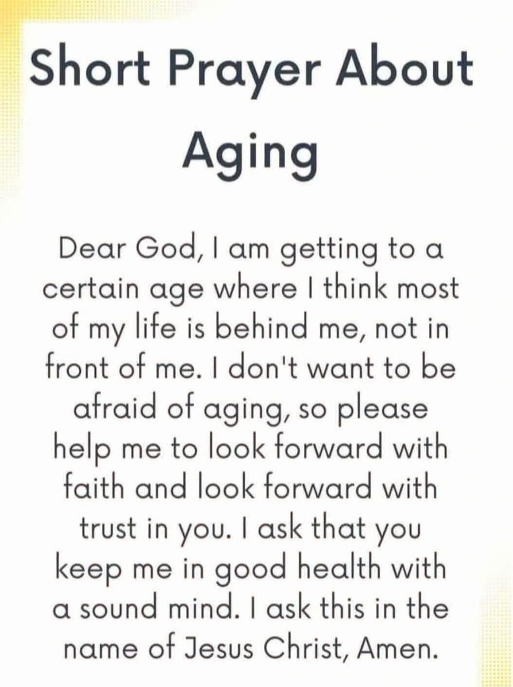 Short Prayer About Aging
Dear God, I am getting to a certain age where I think most of my life is behind me, not in front of me. I don't want to be afraid of aging, so please help me to look forward with faith and look forward with trust in you. I ask that you keep me in good health with a sound mind. I ask this in the name of Jesus Christ, Amen.