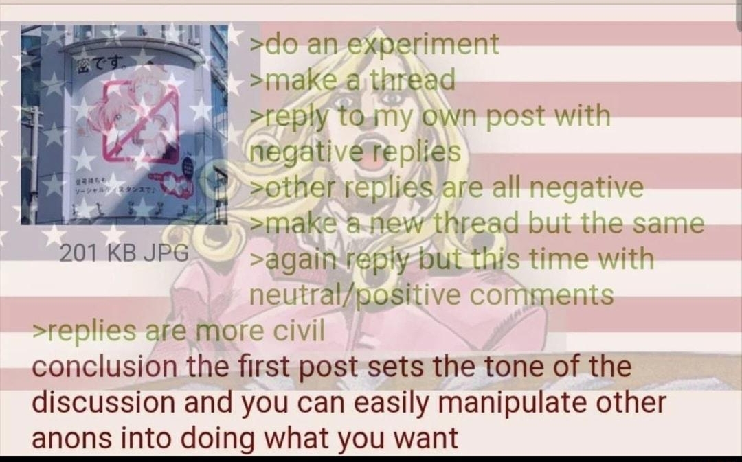 i Anonymous 102421Sun095207 No65881340 doan experiment make d thread reply taamy Dwn postwith negativreplies otherseplies are alf negative make 5 new thread bul Lie saine 20TKBIPG againvapiy bl this time with neutrafgositive commeits replies afe mare civil conclusion the first post sets the tone of the discussion and you can easily manipulate other anons into doing what you want