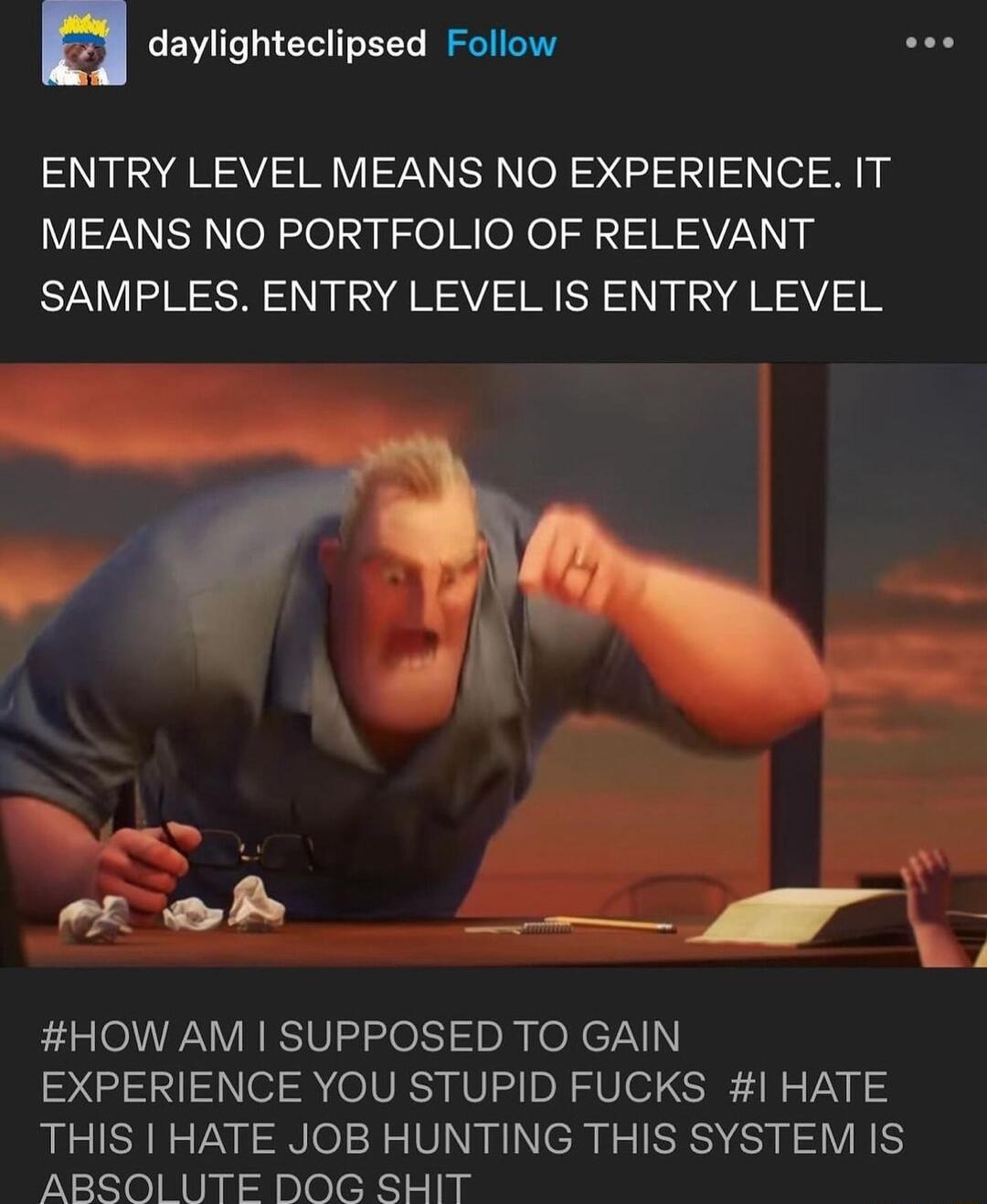n CEWITLIET Y Il oo ENTRY LEVEL MEANS NO EXPERIENCE IT MEANS NO PORTFOLIO OF RELEVANT SAMPLES ENTRY LEVEL IS ENTRY LEVEL A o Py S _L HOW AM SUPPOSED TO GAIN EXPERIENCE YOU STUPID FUCKS HATE THIS HATE JOB HUNTING THIS SYSTEM IS ABSOl UTE DOG SHIT