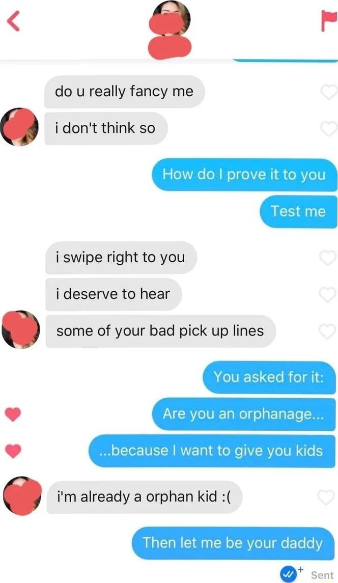 do u really fancy me idont think so i swipe right to you ideserve to hear some of your bad pick up lines L J Are you an orphanage L J because want to give you kids im already a orphan kid Then let me oIVIgleTo o