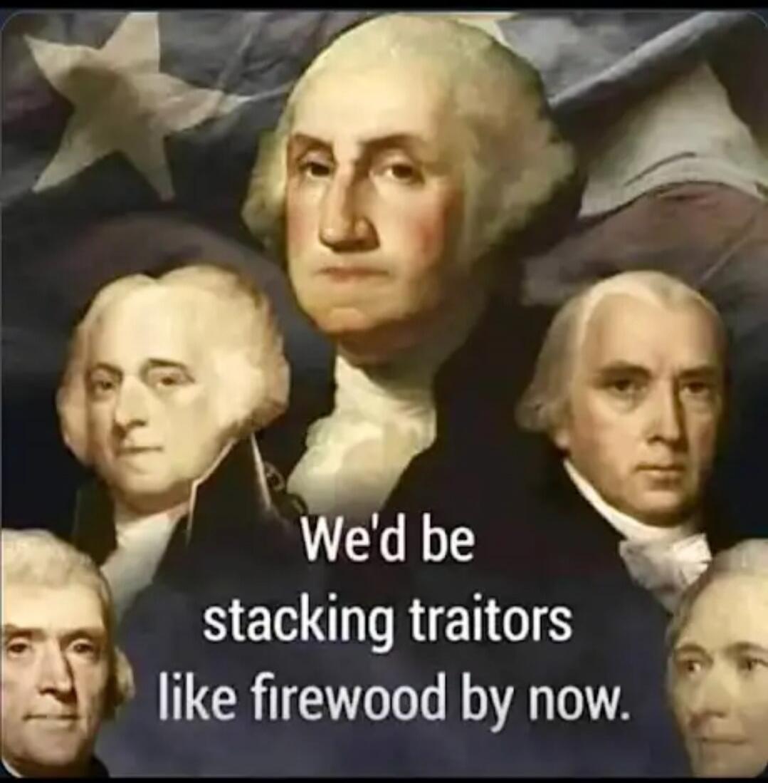 We'd be stacking traitors like firewood by now.