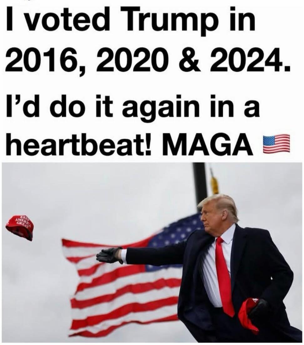 I voted Trump in 2016, 2020 & 2024. I'd do it again in a heartbeat! MAGA