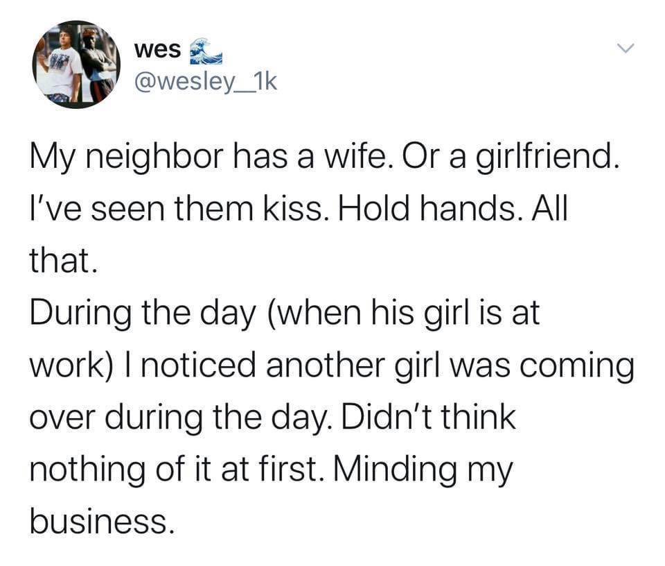 wes 2 wesley_1k My neighbor has a wife Or a girlfriend Ive seen them kiss Hold hands All that During the day when his girl is at work noticed another girl was coming over during the day Didnt think nothing of it at first Minding my business