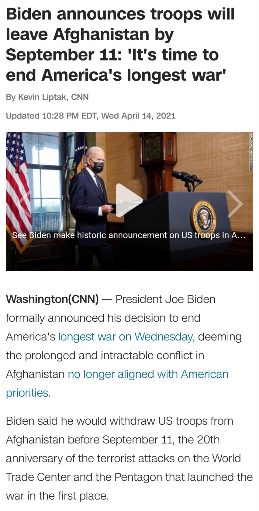 Biden announces troops wiill leave Afghanistan by September 11 Its time to end Americas longest war By Kevin Liptak CNN Updated 1028 PM EDT Wed April 14 2021 Se Biden make historic announcement on US t WashingtonCNN President Joe Biden formally announced his decision to end Americas longest war on Wednesday deeming the prolonged and intractable conflict in Afghanistan no longer aligned with Americ