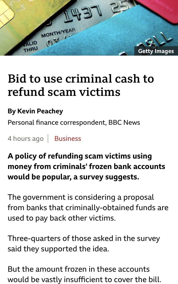 7 Getty Images Bid to use criminal cash to refund scam victims By Kevin Peachey Personal finance correspondent BBC News 4hoursago Business A policy of refunding scam victims using money from criminals frozen bank accounts would be popular a survey suggests The government is considering a proposal from banks that criminally obtained funds are used to pay back other victims Three quarters of those a