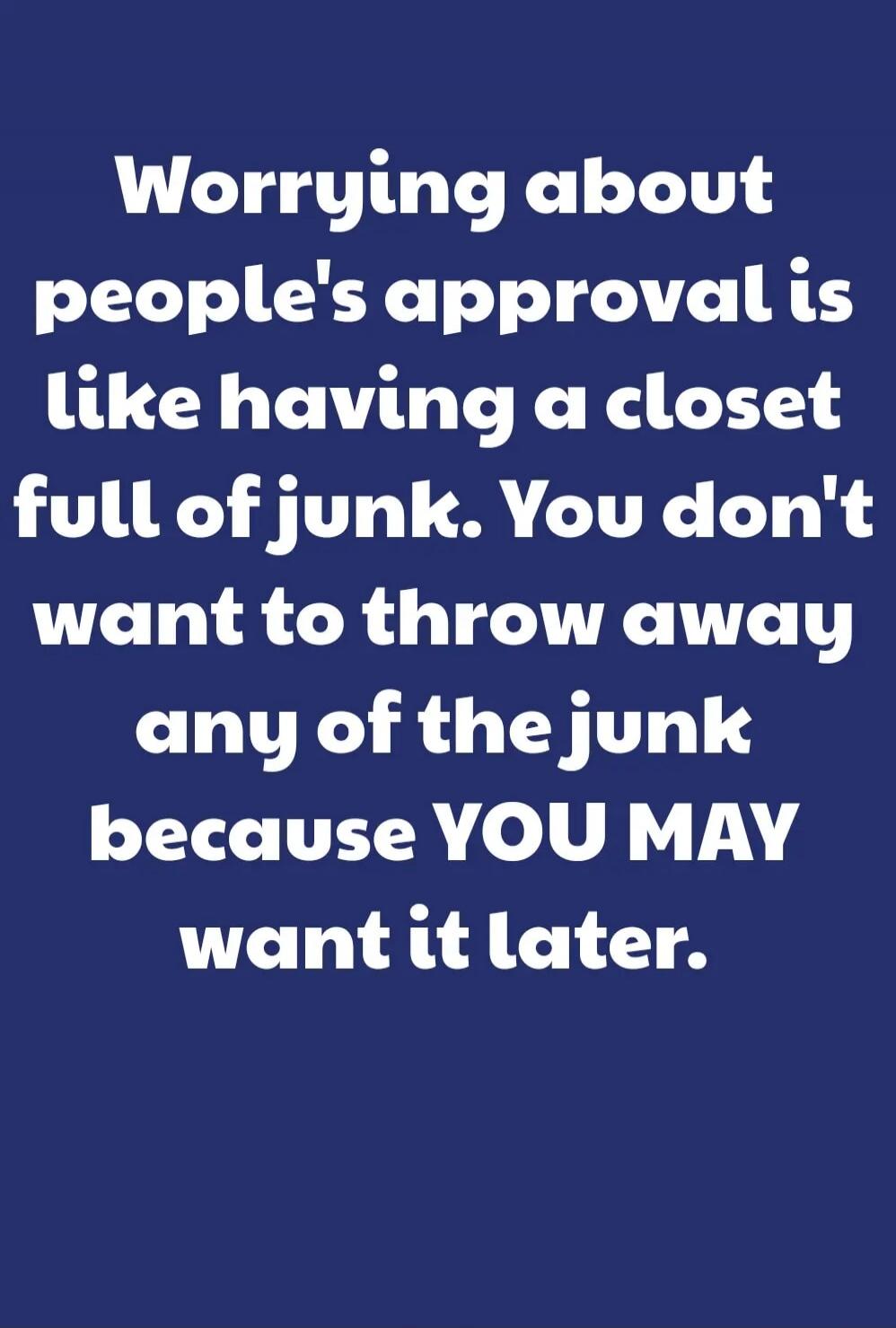 Worrying about people's approval is like having a closet full of junk. You don't want to throw away any of the junk because YOU MAY want it later.