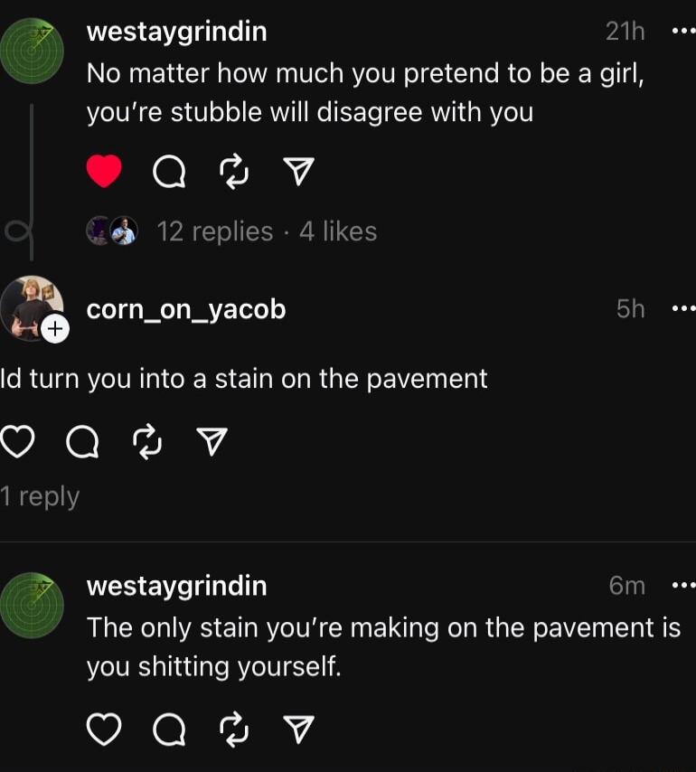 westaygrindin 1 e No matter how much you pretend to be a girl youre stubble will disagree with you QvvY 12 replies 4 likes 0 corn_on_yacob Bh eee CRUTGR LGN RGN RV T O Qv 1 reply westaygrindin 6m s The only stain youre making on the pavement is you shitting yourself oQaev