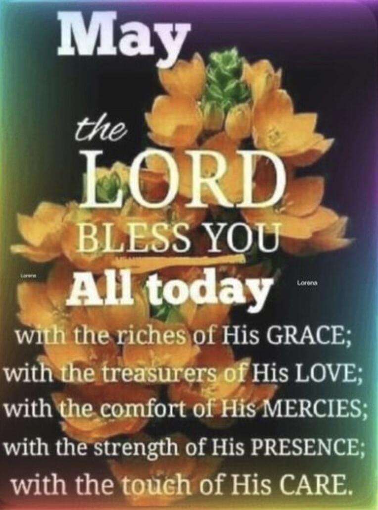May the LORD BLESS YOU All today with the riches of His GRACE; with the treasures of His LOVE; with the comfort of His MERCIES; with the strength of His PRESENCE; with the touch of His CARE. Lorena