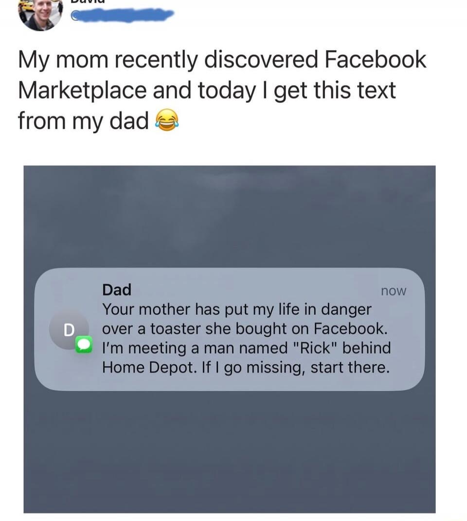 My mom recently discovered Facebook Marketplace and today I get this text from my dad 😂

Dad: Your mother has put my life in danger over a toaster she bought on Facebook. I’m meeting a man named 'Rick' behind Home Depot. If I go missing, start there.